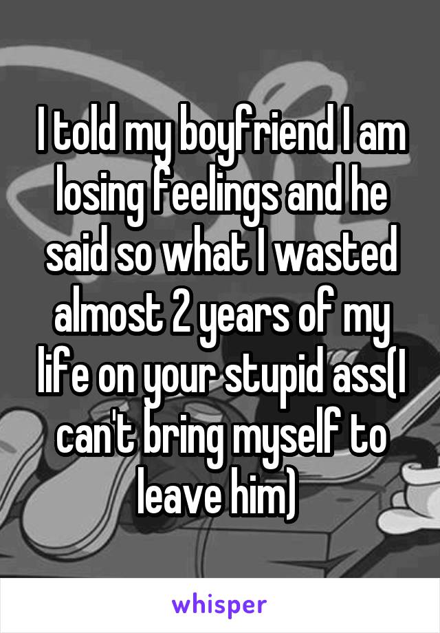 I told my boyfriend I am losing feelings and he said so what I wasted almost 2 years of my life on your stupid ass(I can't bring myself to leave him) 
