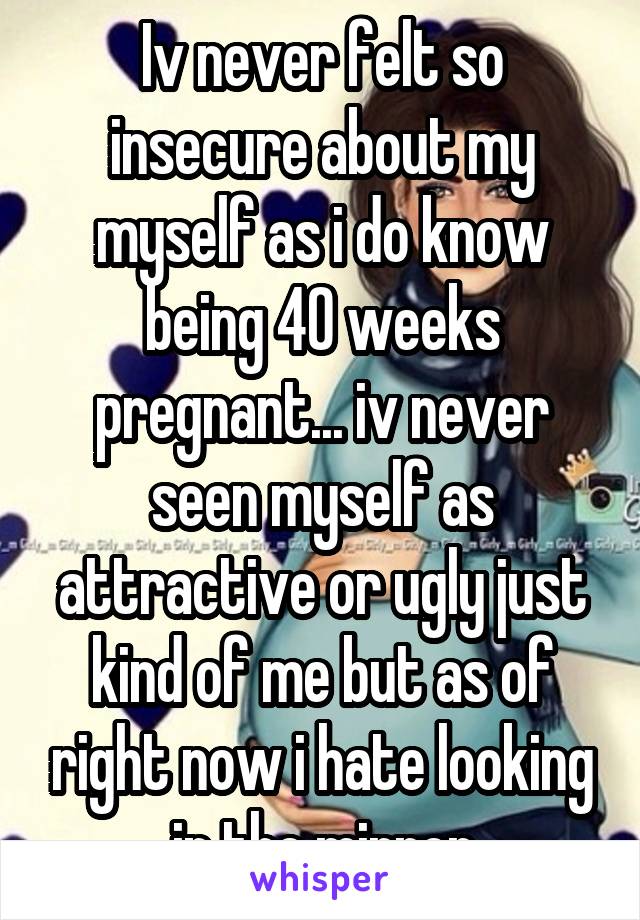 Iv never felt so insecure about my myself as i do know being 40 weeks pregnant... iv never seen myself as attractive or ugly just kind of me but as of right now i hate looking in the mirror