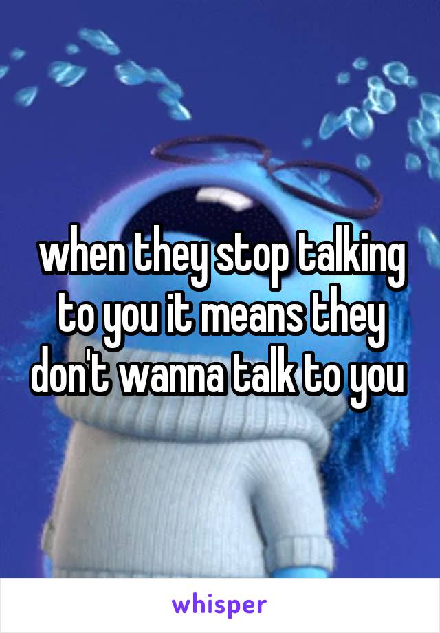 when they stop talking to you it means they don't wanna talk to you 