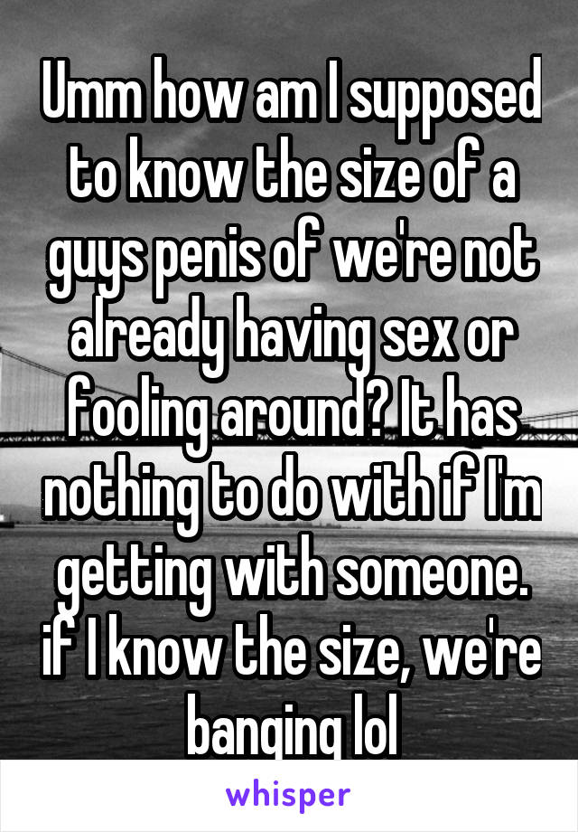 Umm how am I supposed to know the size of a guys penis of we're not already having sex or fooling around? It has nothing to do with if I'm getting with someone. if I know the size, we're banging lol