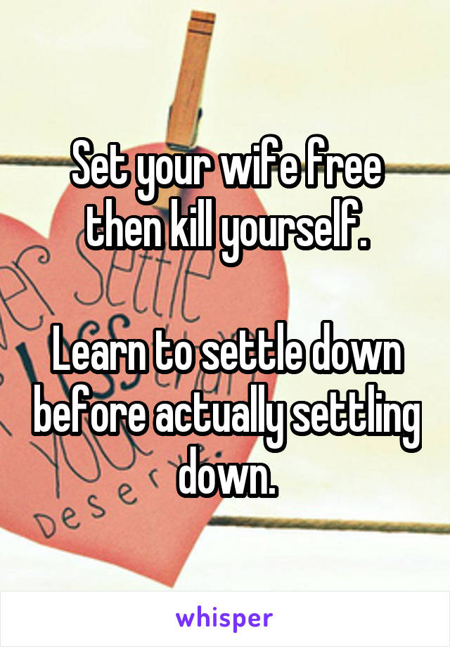 Set your wife free then kill yourself.

Learn to settle down before actually settling down.