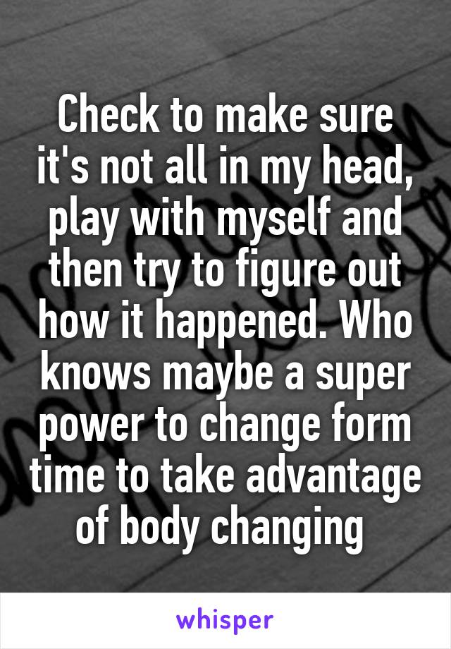 Check to make sure it's not all in my head, play with myself and then try to figure out how it happened. Who knows maybe a super power to change form time to take advantage of body changing 