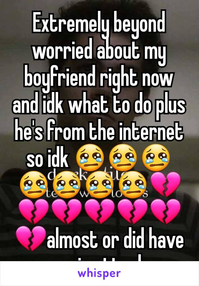 Extremely beyond worried about my boyfriend right now and idk what to do plus he's from the internet so idk 😢😢😢😢😢😢😢💔💔💔💔💔💔💔almost or did have panic attack