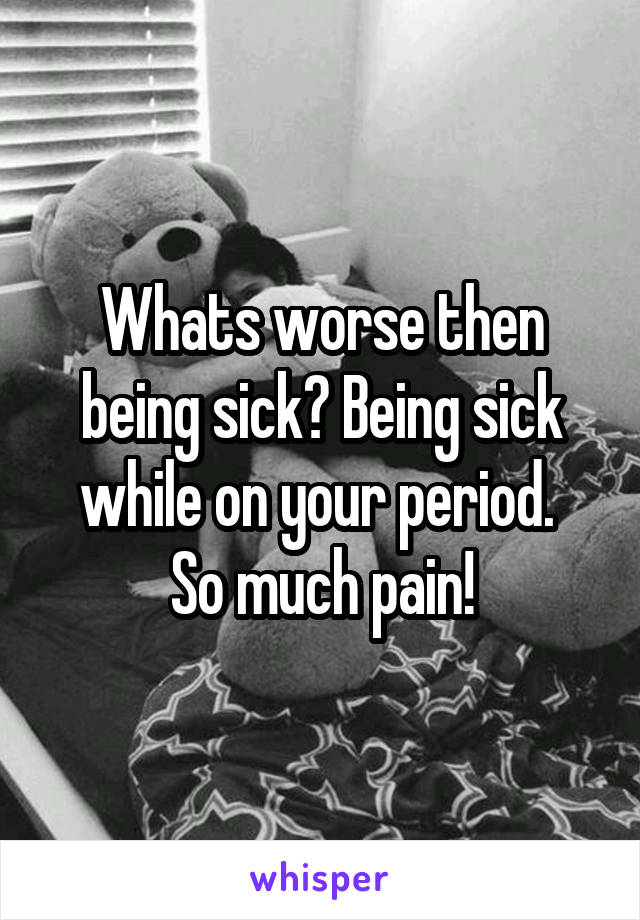 Whats worse then being sick? Being sick while on your period. 
So much pain!