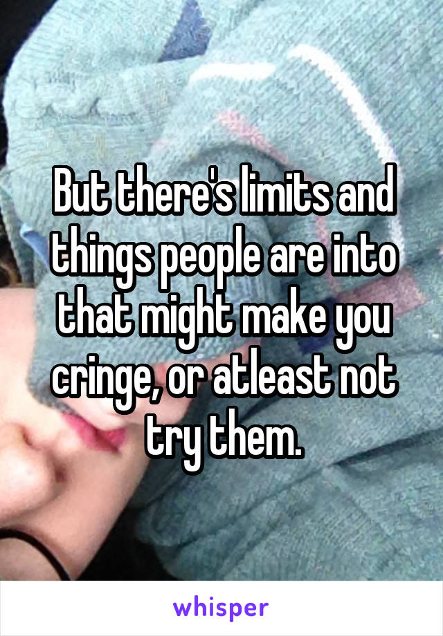 But there's limits and things people are into that might make you cringe, or atleast not try them.