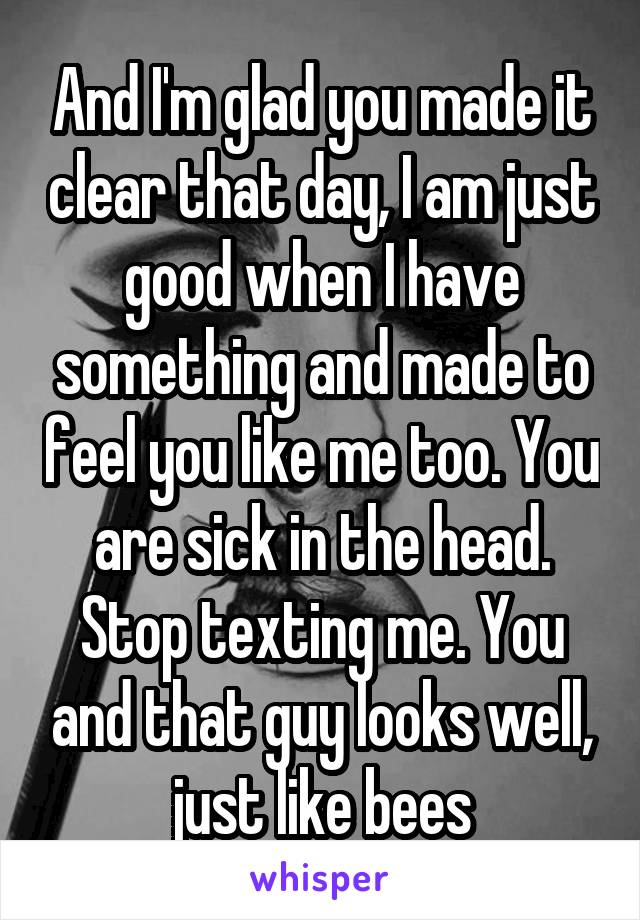 And I'm glad you made it clear that day, I am just good when I have something and made to feel you like me too. You are sick in the head. Stop texting me. You and that guy looks well, just like bees