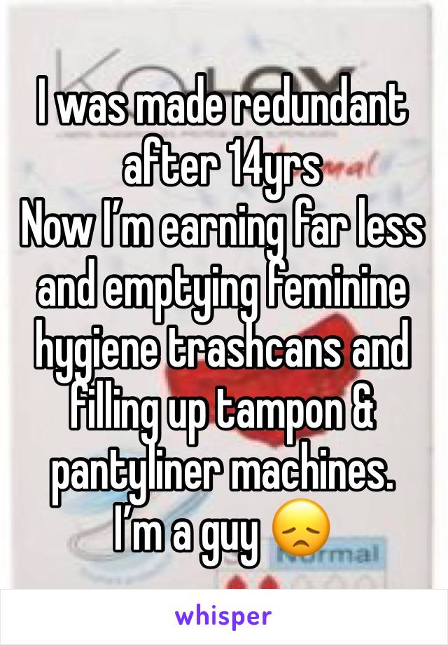 I was made redundant after 14yrs
Now I’m earning far less and emptying feminine hygiene trashcans and filling up tampon & pantyliner machines. 
I’m a guy 😞