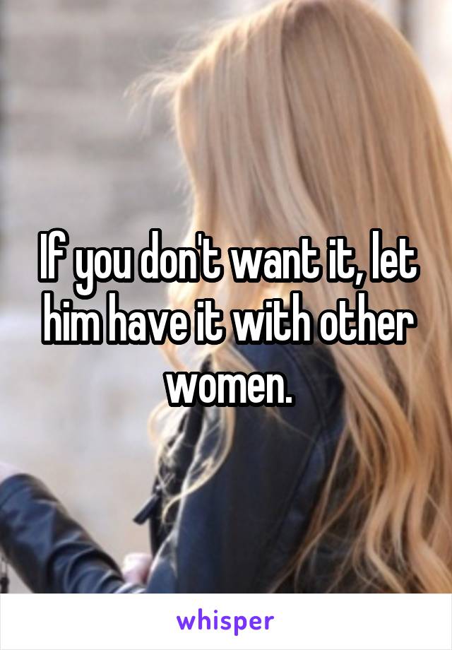 If you don't want it, let him have it with other women.