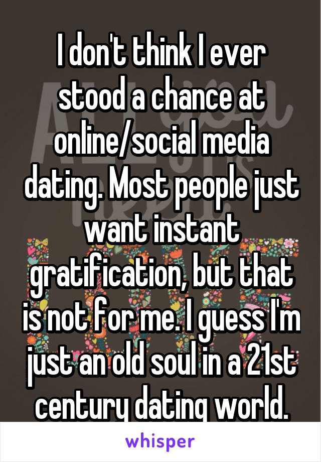 I don't think I ever stood a chance at online/social media dating. Most people just want instant gratification, but that is not for me. I guess I'm just an old soul in a 21st century dating world.