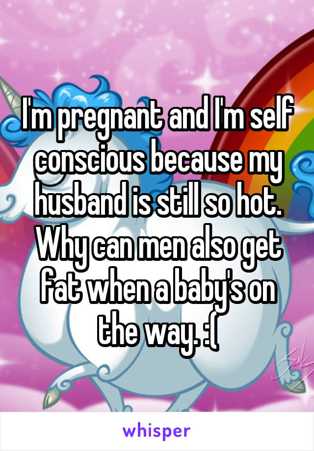 I'm pregnant and I'm self conscious because my husband is still so hot. Why can men also get fat when a baby's on the way. :(