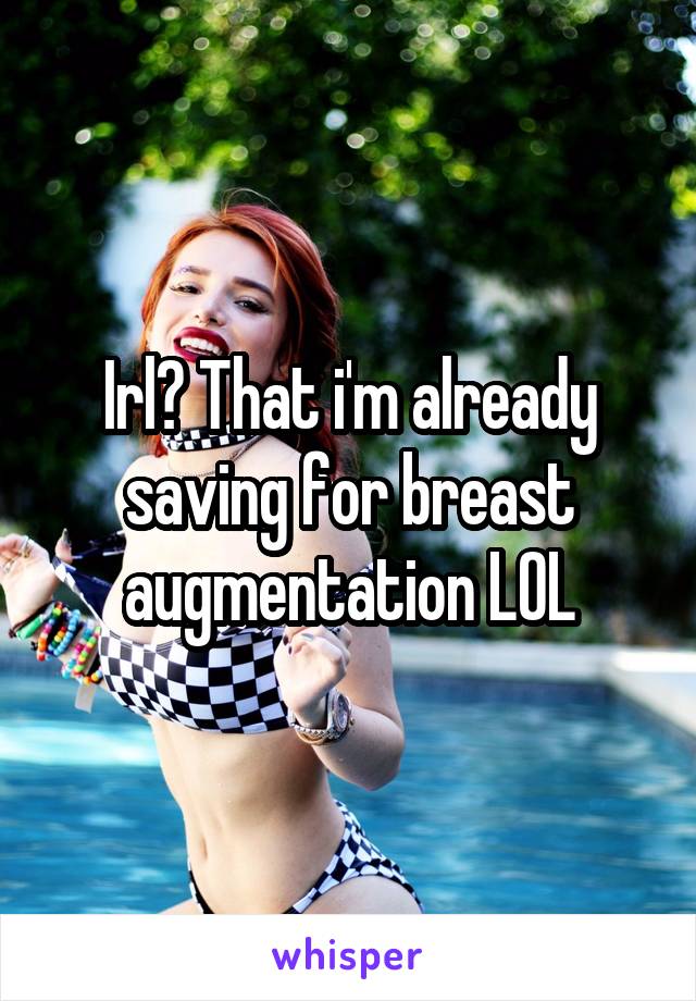 Irl? That i'm already saving for breast augmentation LOL