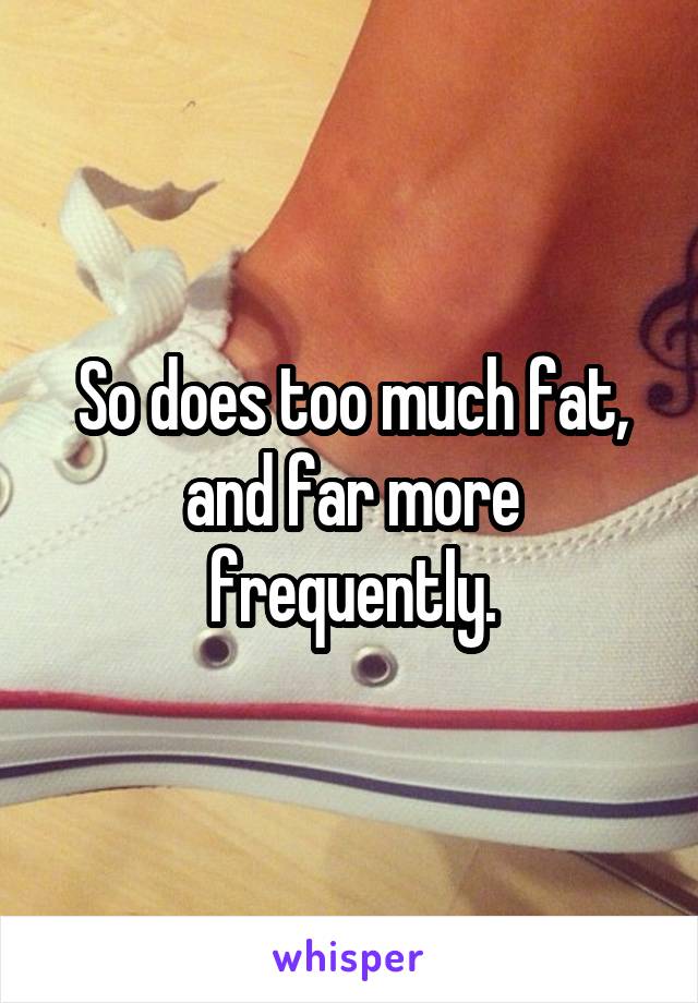 So does too much fat, and far more frequently.