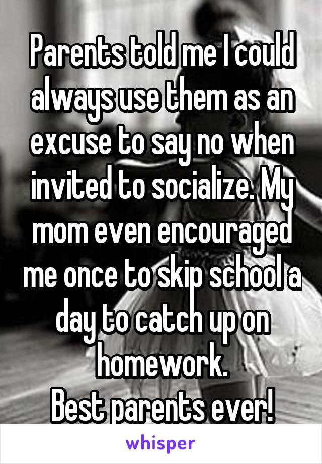 Parents told me I could always use them as an excuse to say no when invited to socialize. My mom even encouraged me once to skip school a day to catch up on homework.
Best parents ever!