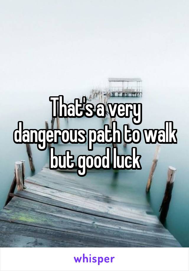 That's a very dangerous path to walk but good luck