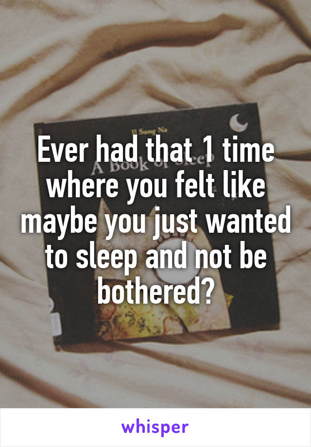 Ever had that 1 time where you felt like maybe you just wanted to sleep and not be bothered?