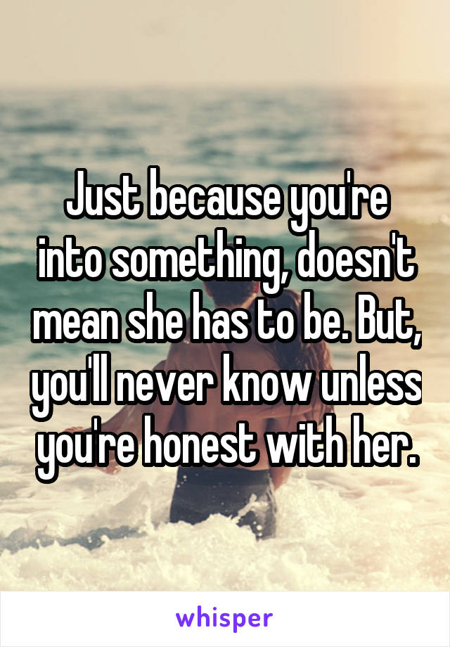 Just because you're into something, doesn't mean she has to be. But, you'll never know unless you're honest with her.