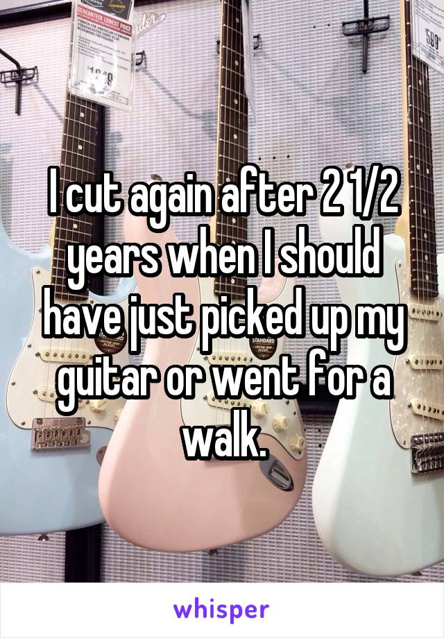 I cut again after 2 1/2 years when I should have just picked up my guitar or went for a walk.