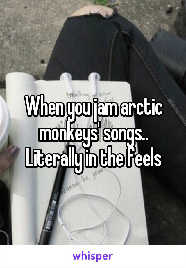 When you jam arctic monkeys' songs.. Literally in the feels