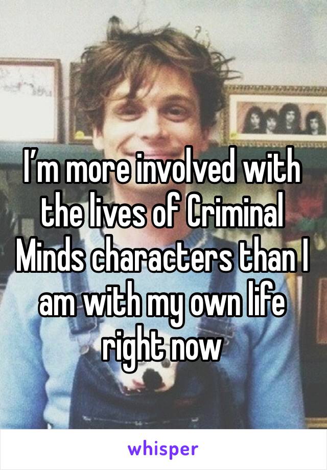 I’m more involved with the lives of Criminal Minds characters than I am with my own life right now