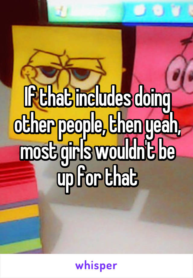 If that includes doing other people, then yeah, most girls wouldn't be up for that