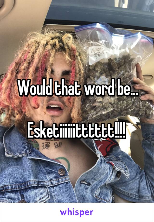 Would that word be...

Esketiiiiiitttttt!!!! 