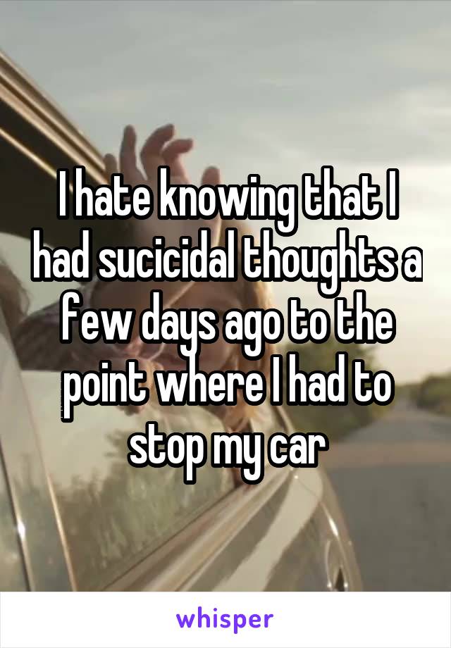 I hate knowing that I had sucicidal thoughts a few days ago to the point where I had to stop my car