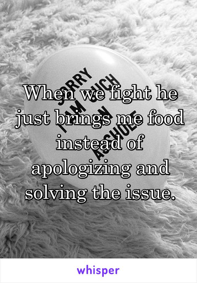When we fight he just brings me food instead of apologizing and solving the issue.