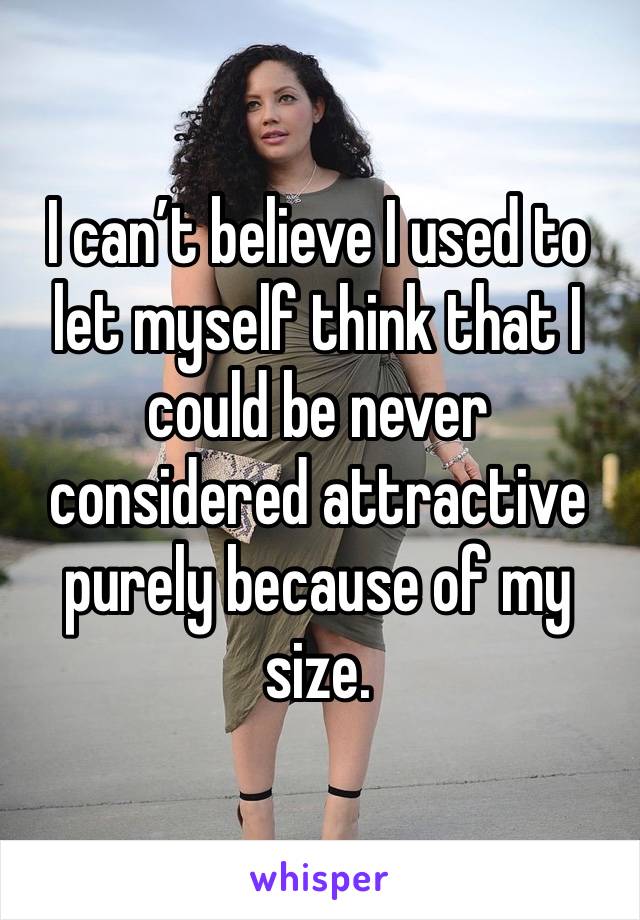 I can’t believe I used to let myself think that I could be never considered attractive purely because of my size. 