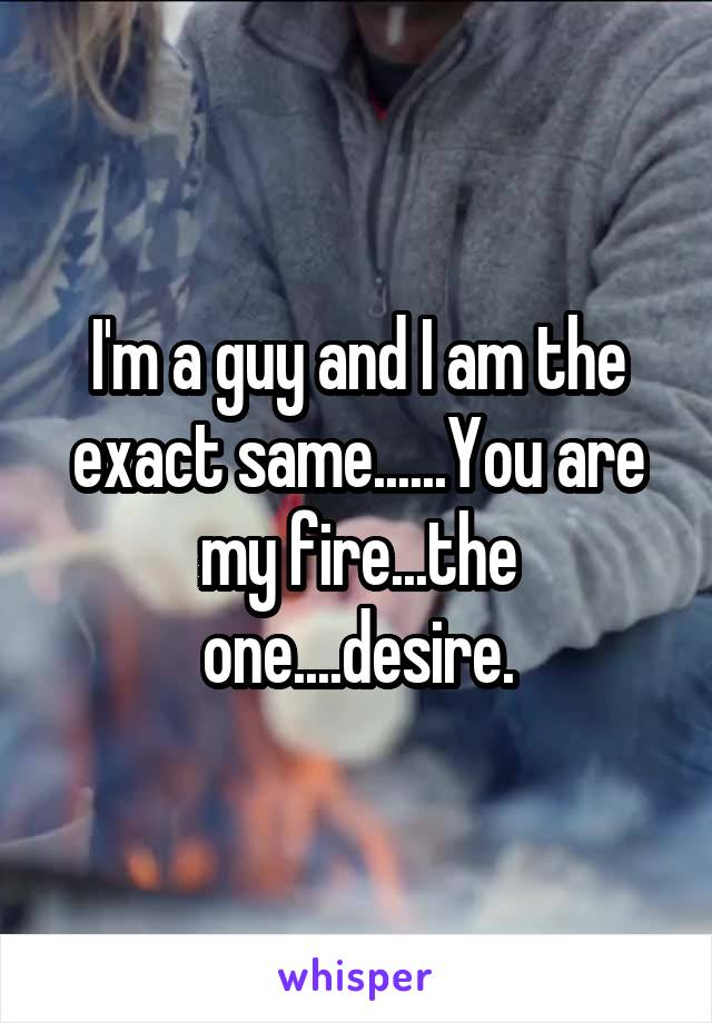 I'm a guy and I am the exact same......You are my fire...the one....desire.