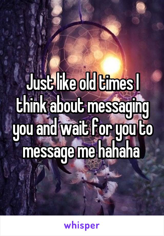 Just like old times I think about messaging you and wait for you to message me hahaha 