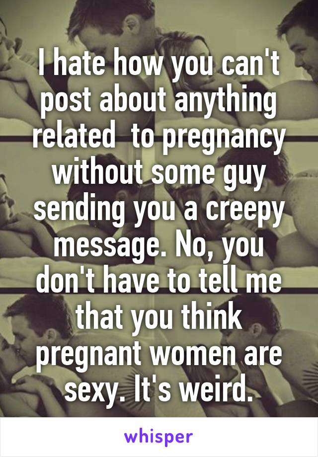 I hate how you can't post about anything related  to pregnancy without some guy sending you a creepy message. No, you don't have to tell me that you think pregnant women are sexy. It's weird.