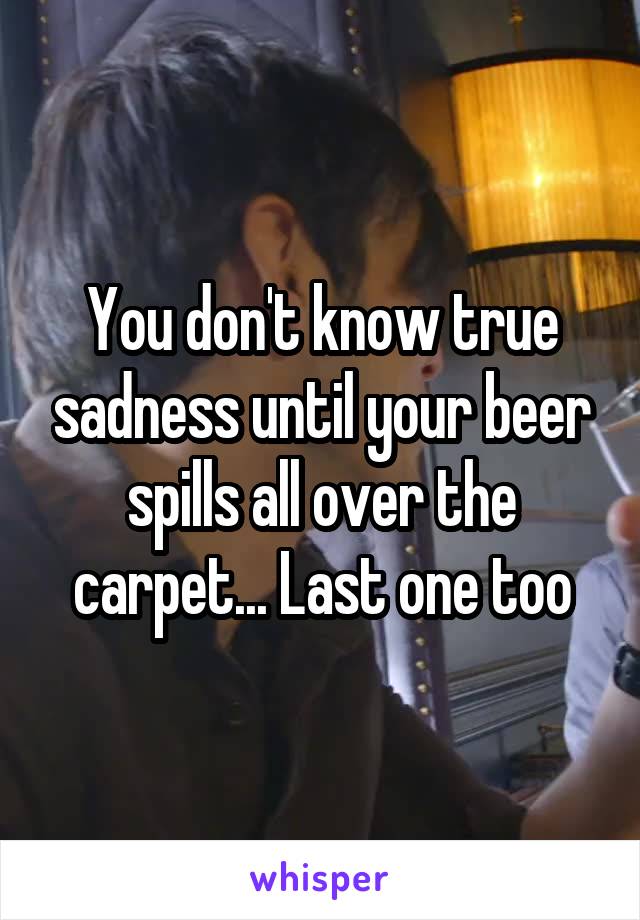 You don't know true sadness until your beer spills all over the carpet... Last one too