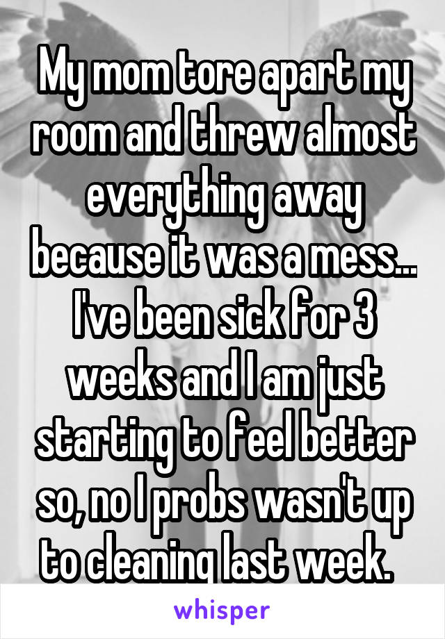 My mom tore apart my room and threw almost everything away because it was a mess... I've been sick for 3 weeks and I am just starting to feel better so, no I probs wasn't up to cleaning last week.  