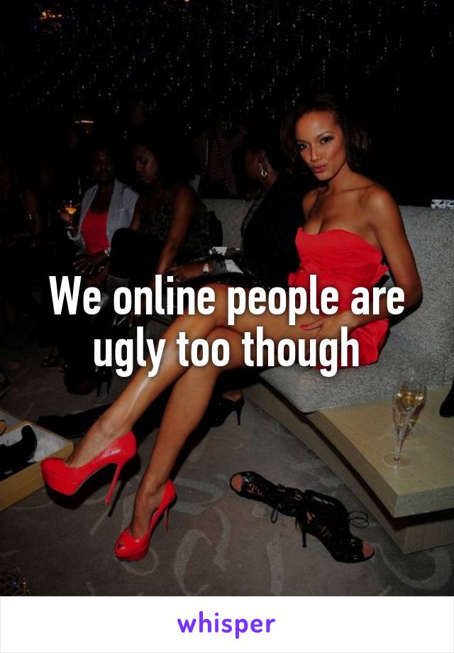 We online people are ugly too though