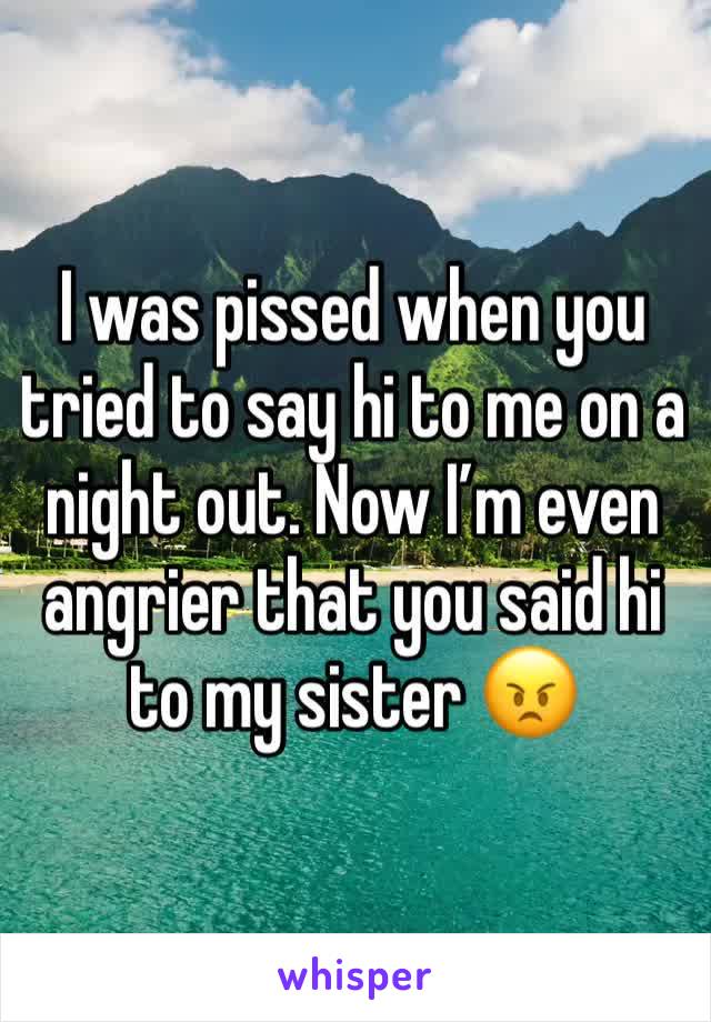 I was pissed when you tried to say hi to me on a night out. Now I’m even angrier that you said hi to my sister 😠