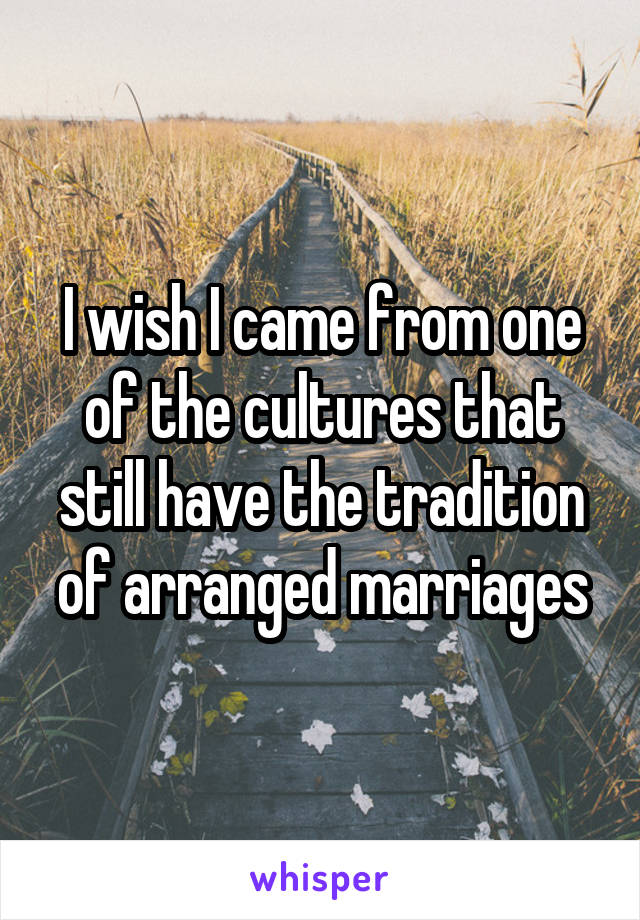 I wish I came from one of the cultures that still have the tradition of arranged marriages