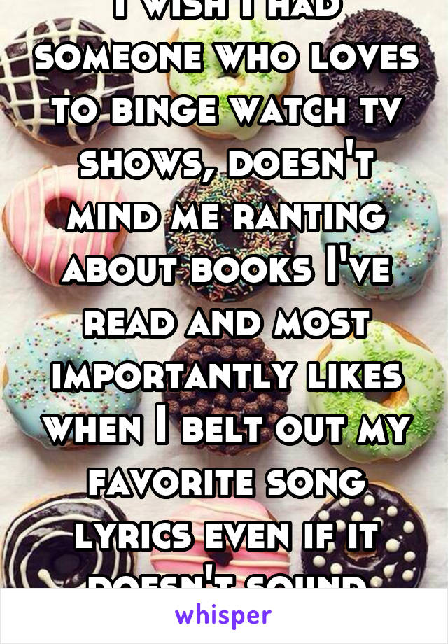 I wish I had someone who loves to binge watch tv shows, doesn't mind me ranting about books I've read and most importantly likes when I belt out my favorite song lyrics even if it doesn't sound great 