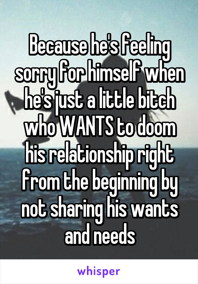 Because he's feeling sorry for himself when he's just a little bitch who WANTS to doom his relationship right from the beginning by not sharing his wants and needs