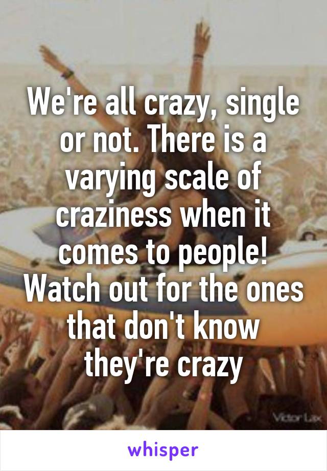 We're all crazy, single or not. There is a varying scale of craziness when it comes to people! Watch out for the ones that don't know they're crazy