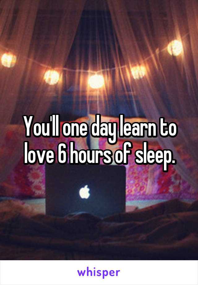 You'll one day learn to love 6 hours of sleep.