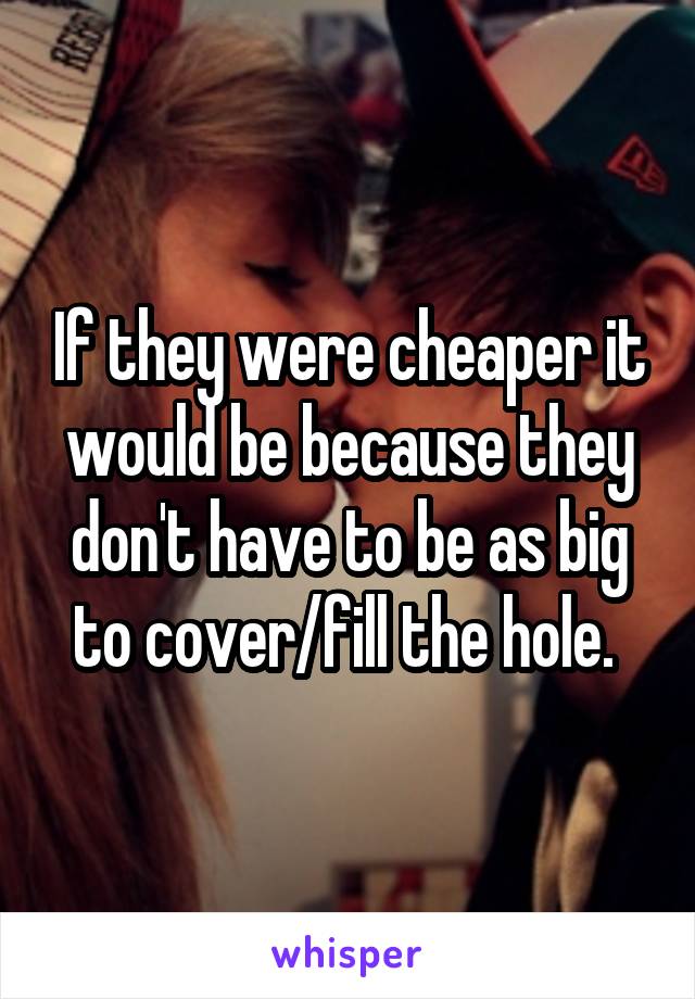 If they were cheaper it would be because they don't have to be as big to cover/fill the hole. 
