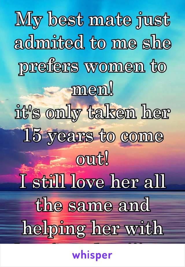 My best mate just admited to me she prefers women to men!
it's only taken her 15 years to come out!
I still love her all the same and helping her with her first date!!! ❤