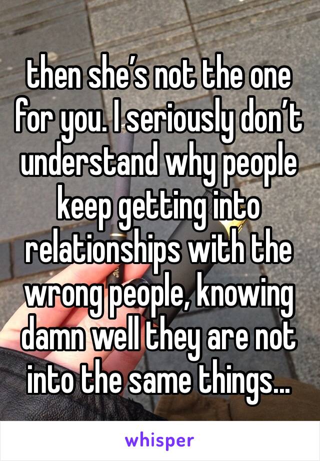 then she’s not the one for you. I seriously don’t understand why people keep getting into relationships with the wrong people, knowing damn well they are not into the same things...