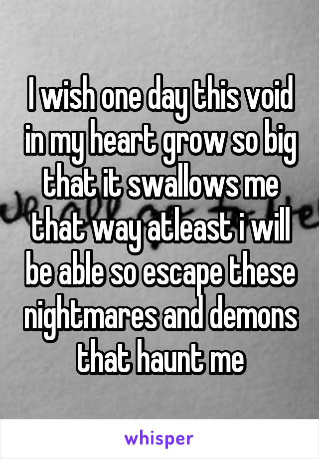 I wish one day this void in my heart grow so big that it swallows me that way atleast i will be able so escape these nightmares and demons that haunt me