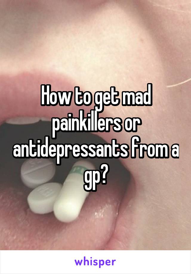 How to get mad painkillers or antidepressants from a gp?
