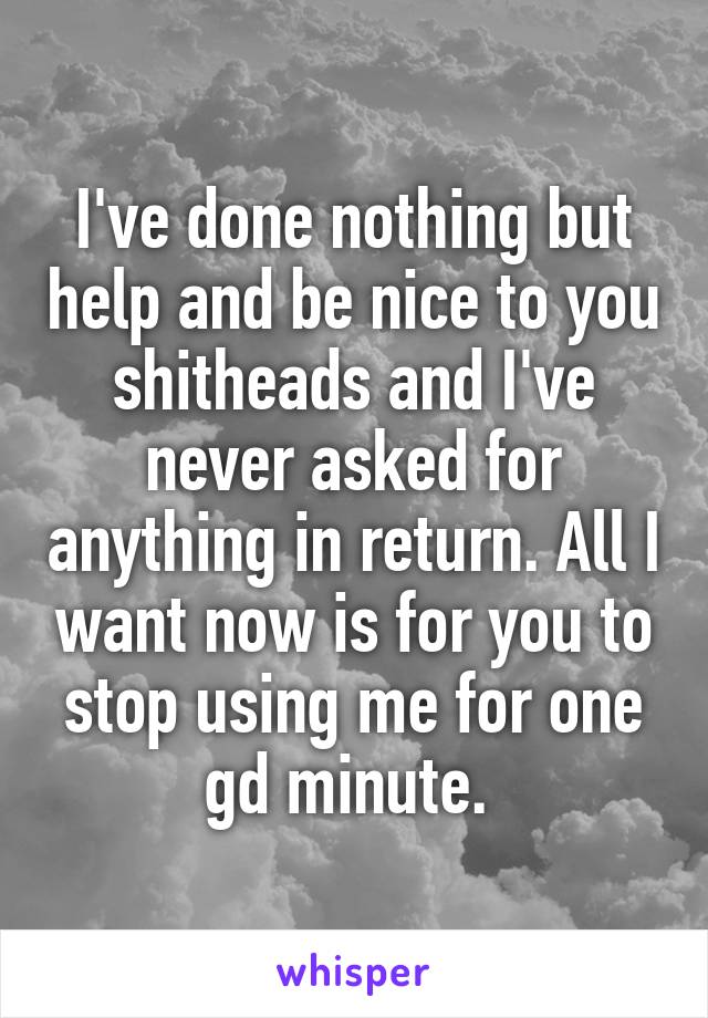 I've done nothing but help and be nice to you shitheads and I've never asked for anything in return. All I want now is for you to stop using me for one gd minute. 