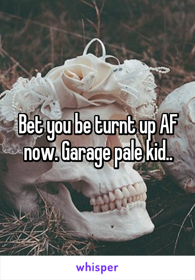 Bet you be turnt up AF now. Garage pale kid..