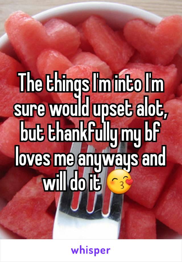 The things I'm into I'm sure would upset alot, but thankfully my bf loves me anyways and will do it 😙 