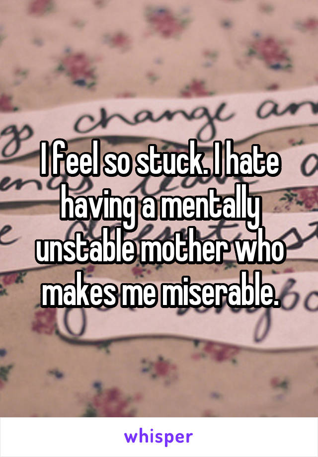 I feel so stuck. I hate having a mentally unstable mother who makes me miserable.
