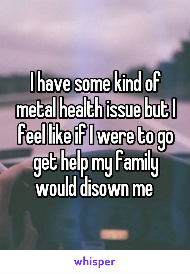 I have some kind of metal health issue but I feel like if I were to go get help my family would disown me 